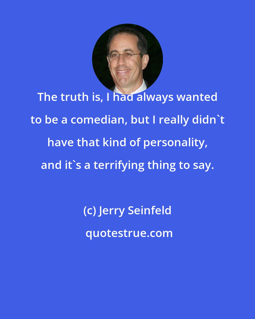 Jerry Seinfeld: The truth is, I had always wanted to be a comedian, but I really didn't have that kind of personality, and it's a terrifying thing to say.
