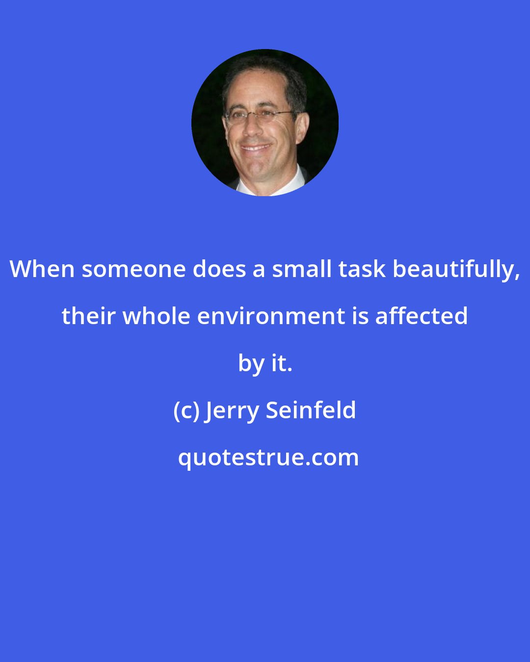 Jerry Seinfeld: When someone does a small task beautifully, their whole environment is affected by it.