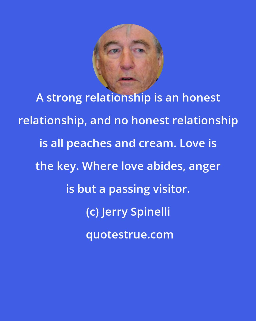 Jerry Spinelli: A strong relationship is an honest relationship, and no honest relationship is all peaches and cream. Love is the key. Where love abides, anger is but a passing visitor.