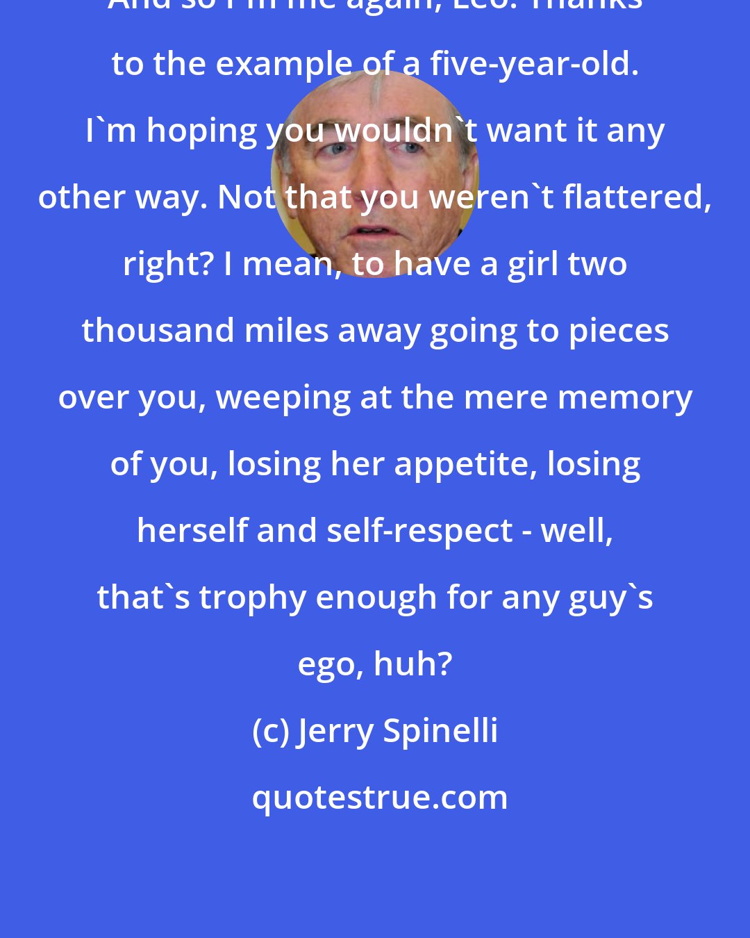 Jerry Spinelli: And so I'm me again, Leo. Thanks to the example of a five-year-old. I'm hoping you wouldn't want it any other way. Not that you weren't flattered, right? I mean, to have a girl two thousand miles away going to pieces over you, weeping at the mere memory of you, losing her appetite, losing herself and self-respect - well, that's trophy enough for any guy's ego, huh?