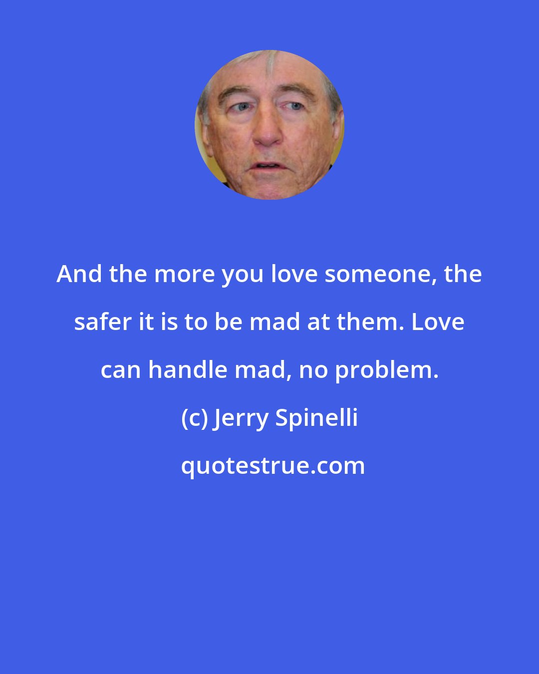 Jerry Spinelli: And the more you love someone, the safer it is to be mad at them. Love can handle mad, no problem.