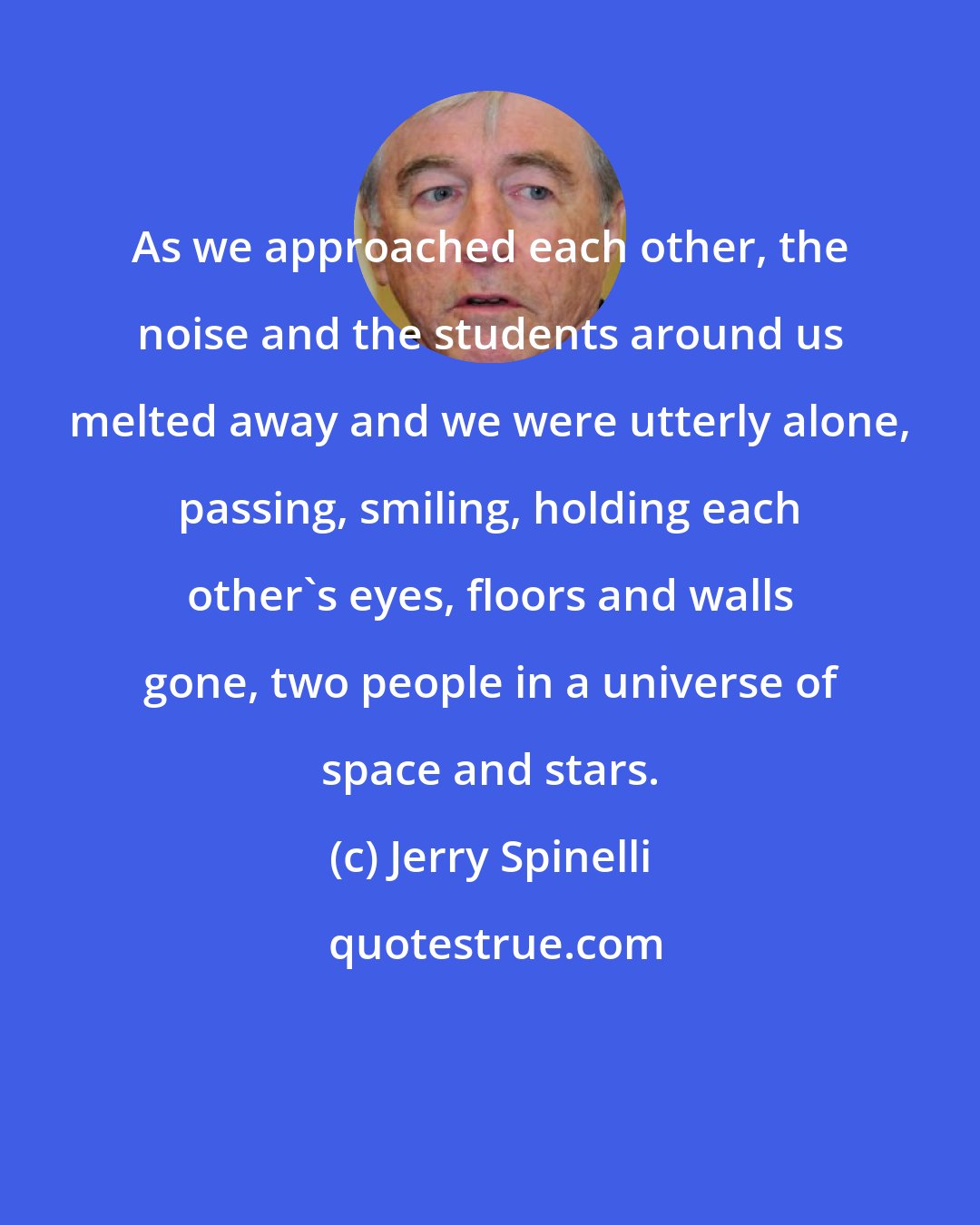 Jerry Spinelli: As we approached each other, the noise and the students around us melted away and we were utterly alone, passing, smiling, holding each other's eyes, floors and walls gone, two people in a universe of space and stars.