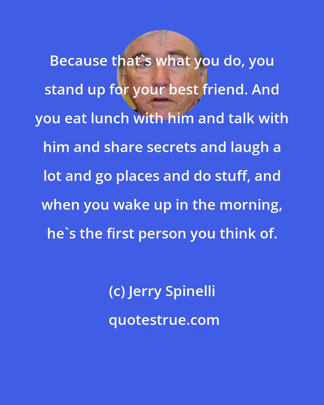 Jerry Spinelli: Because that's what you do, you stand up for your best friend. And you eat lunch with him and talk with him and share secrets and laugh a lot and go places and do stuff, and when you wake up in the morning, he's the first person you think of.