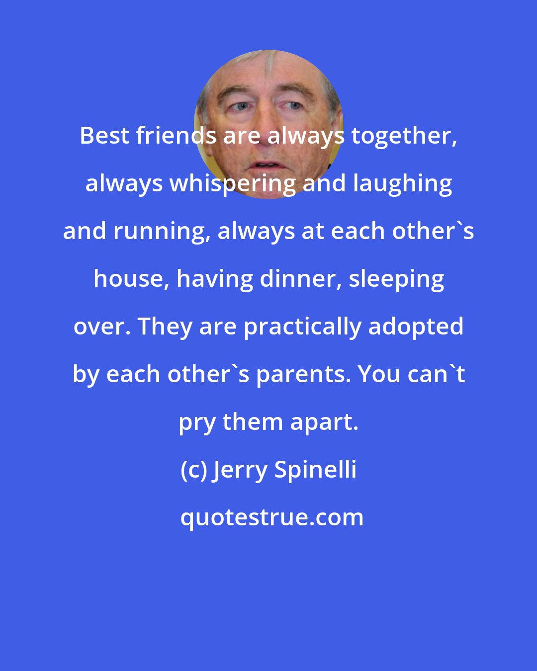 Jerry Spinelli: Best friends are always together, always whispering and laughing and running, always at each other's house, having dinner, sleeping over. They are practically adopted by each other's parents. You can't pry them apart.