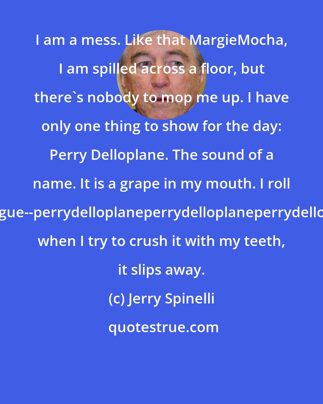 Jerry Spinelli: I am a mess. Like that MargieMocha, I am spilled across a floor, but there's nobody to mop me up. I have only one thing to show for the day: Perry Delloplane. The sound of a name. It is a grape in my mouth. I roll it over and over on my tongue--perrydelloplaneperrydelloplaneperrydelloplaneperrydelloplane--but when I try to crush it with my teeth, it slips away.