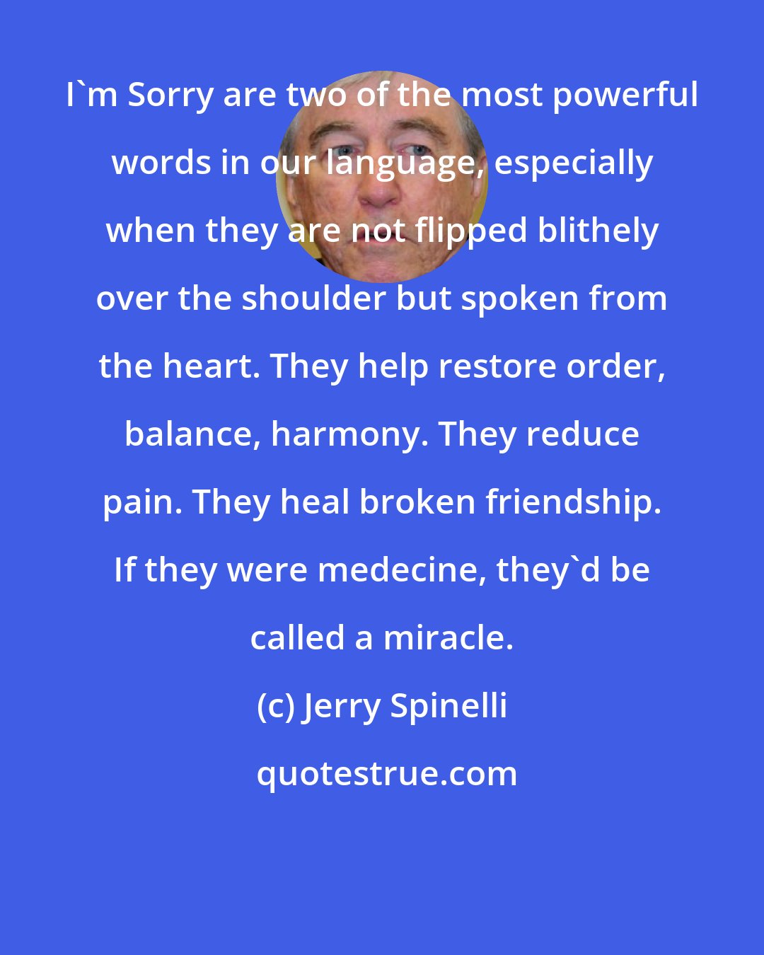 Jerry Spinelli: I'm Sorry are two of the most powerful words in our language, especially when they are not flipped blithely over the shoulder but spoken from the heart. They help restore order, balance, harmony. They reduce pain. They heal broken friendship. If they were medecine, they'd be called a miracle.