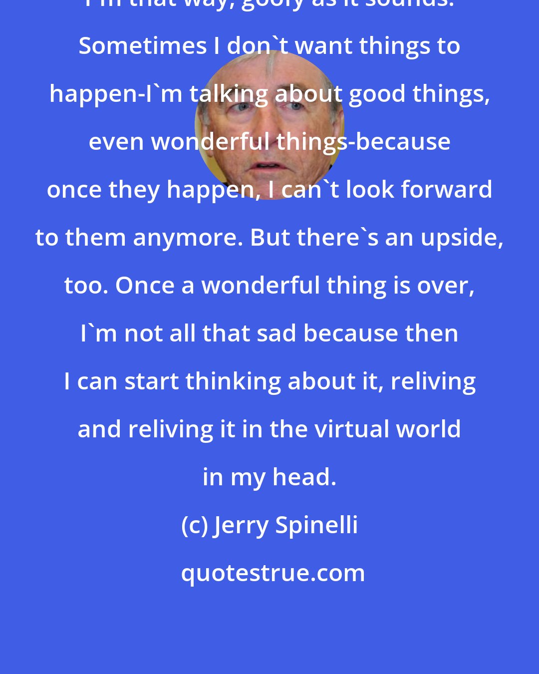 Jerry Spinelli: I'm that way, goofy as it sounds. Sometimes I don't want things to happen-I'm talking about good things, even wonderful things-because once they happen, I can't look forward to them anymore. But there's an upside, too. Once a wonderful thing is over, I'm not all that sad because then I can start thinking about it, reliving and reliving it in the virtual world in my head.