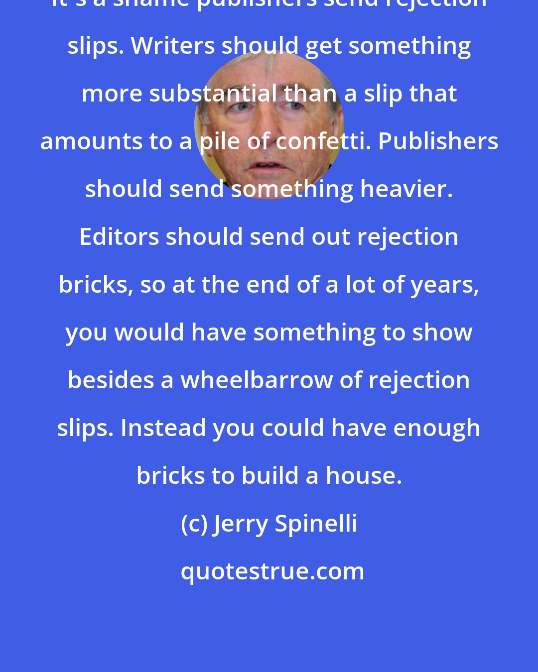 Jerry Spinelli: It's a shame publishers send rejection slips. Writers should get something more substantial than a slip that amounts to a pile of confetti. Publishers should send something heavier. Editors should send out rejection bricks, so at the end of a lot of years, you would have something to show besides a wheelbarrow of rejection slips. Instead you could have enough bricks to build a house.