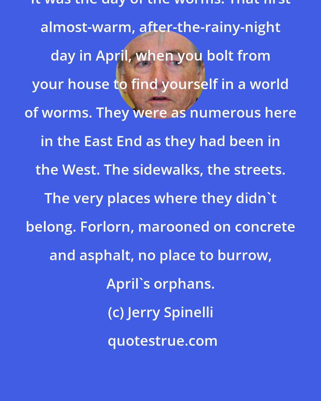 Jerry Spinelli: It was the day of the worms. That first almost-warm, after-the-rainy-night day in April, when you bolt from your house to find yourself in a world of worms. They were as numerous here in the East End as they had been in the West. The sidewalks, the streets. The very places where they didn't belong. Forlorn, marooned on concrete and asphalt, no place to burrow, April's orphans.