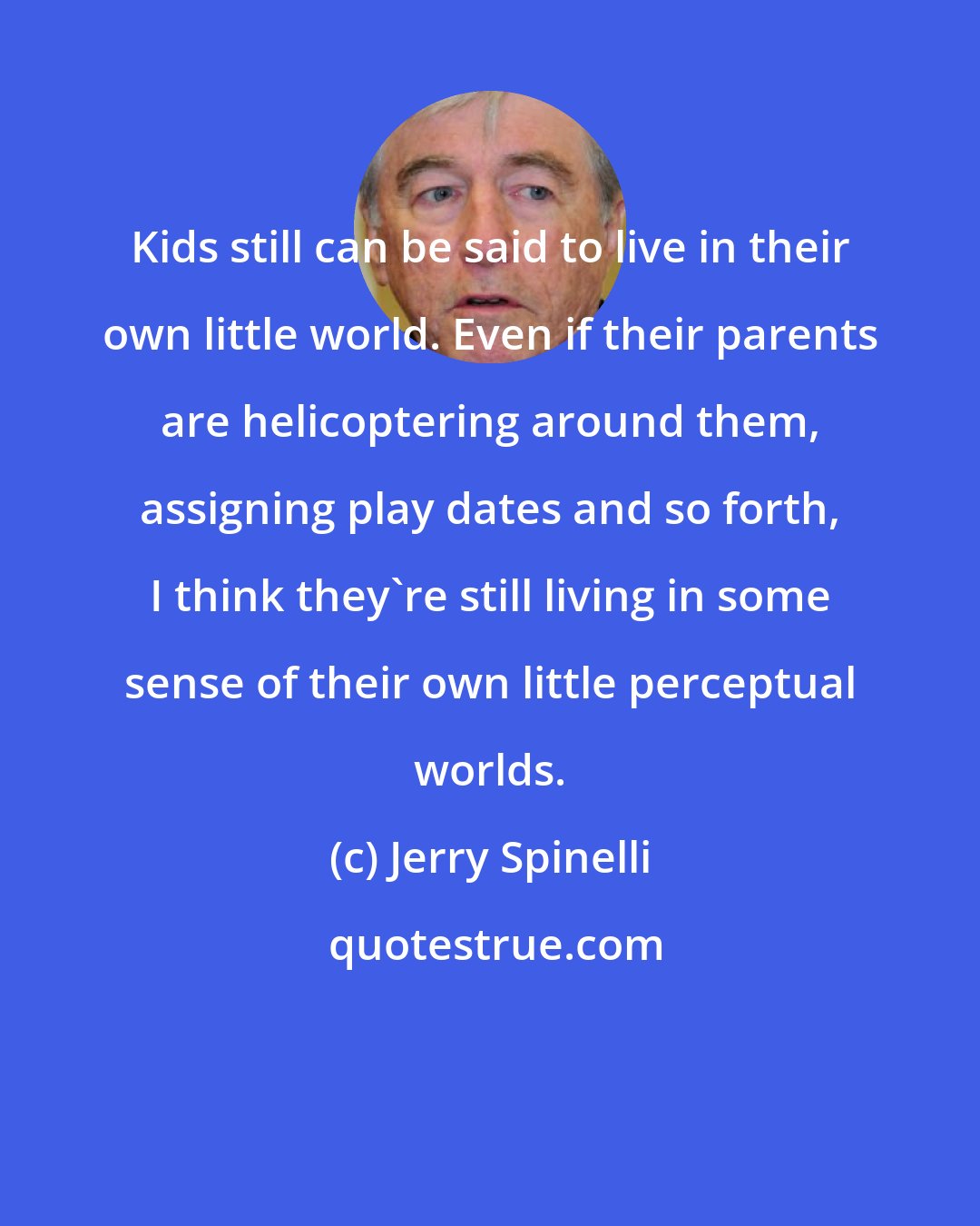 Jerry Spinelli: Kids still can be said to live in their own little world. Even if their parents are helicoptering around them, assigning play dates and so forth, I think they're still living in some sense of their own little perceptual worlds.