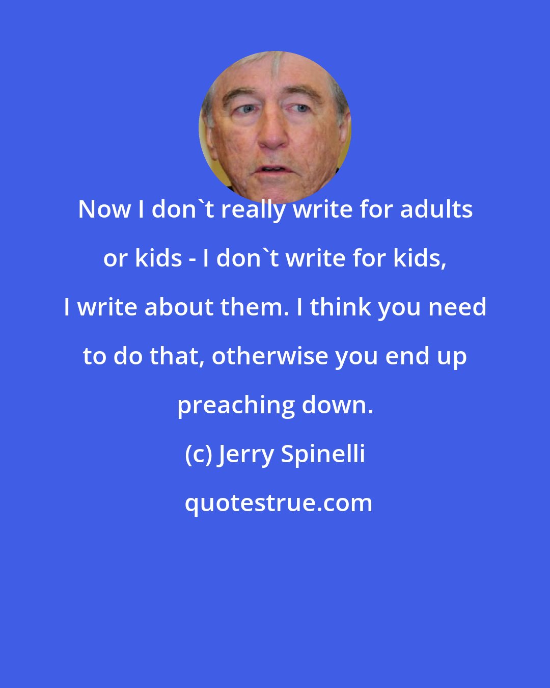 Jerry Spinelli: Now I don't really write for adults or kids - I don't write for kids, I write about them. I think you need to do that, otherwise you end up preaching down.