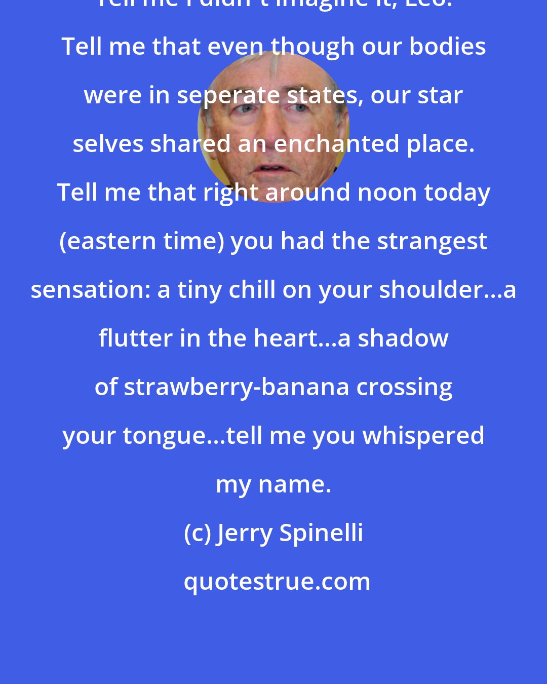 Jerry Spinelli: Tell me I didn't imagine it, Leo. Tell me that even though our bodies were in seperate states, our star selves shared an enchanted place. Tell me that right around noon today (eastern time) you had the strangest sensation: a tiny chill on your shoulder...a flutter in the heart...a shadow of strawberry-banana crossing your tongue...tell me you whispered my name.