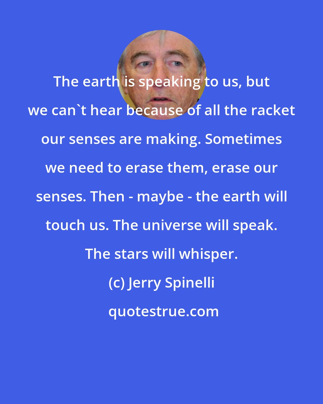 Jerry Spinelli: The earth is speaking to us, but we can't hear because of all the racket our senses are making. Sometimes we need to erase them, erase our senses. Then - maybe - the earth will touch us. The universe will speak. The stars will whisper.