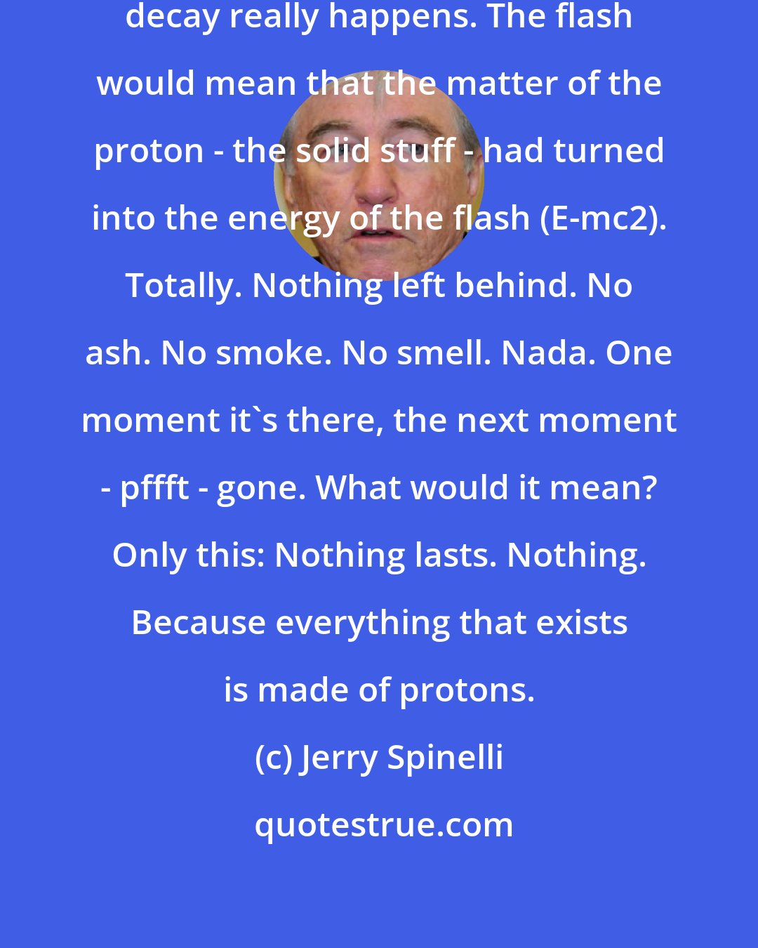 Jerry Spinelli: The flash would prove that proton decay really happens. The flash would mean that the matter of the proton - the solid stuff - had turned into the energy of the flash (E-mc2). Totally. Nothing left behind. No ash. No smoke. No smell. Nada. One moment it's there, the next moment - pffft - gone. What would it mean? Only this: Nothing lasts. Nothing. Because everything that exists is made of protons.