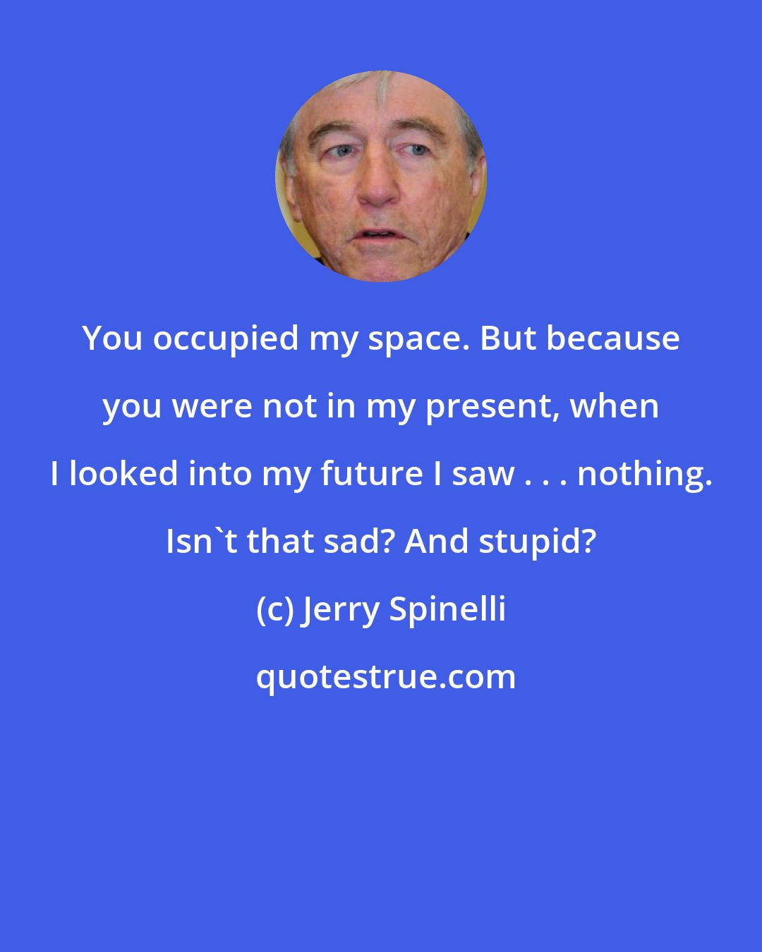 Jerry Spinelli: You occupied my space. But because you were not in my present, when I looked into my future I saw . . . nothing. Isn't that sad? And stupid?