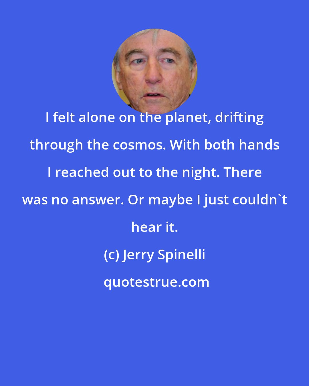 Jerry Spinelli: I felt alone on the planet, drifting through the cosmos. With both hands I reached out to the night. There was no answer. Or maybe I just couldn't hear it.