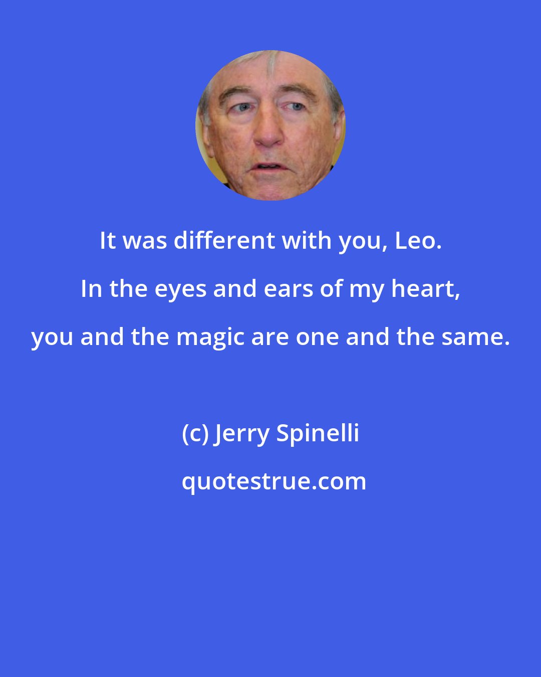 Jerry Spinelli: It was different with you, Leo. In the eyes and ears of my heart, you and the magic are one and the same.