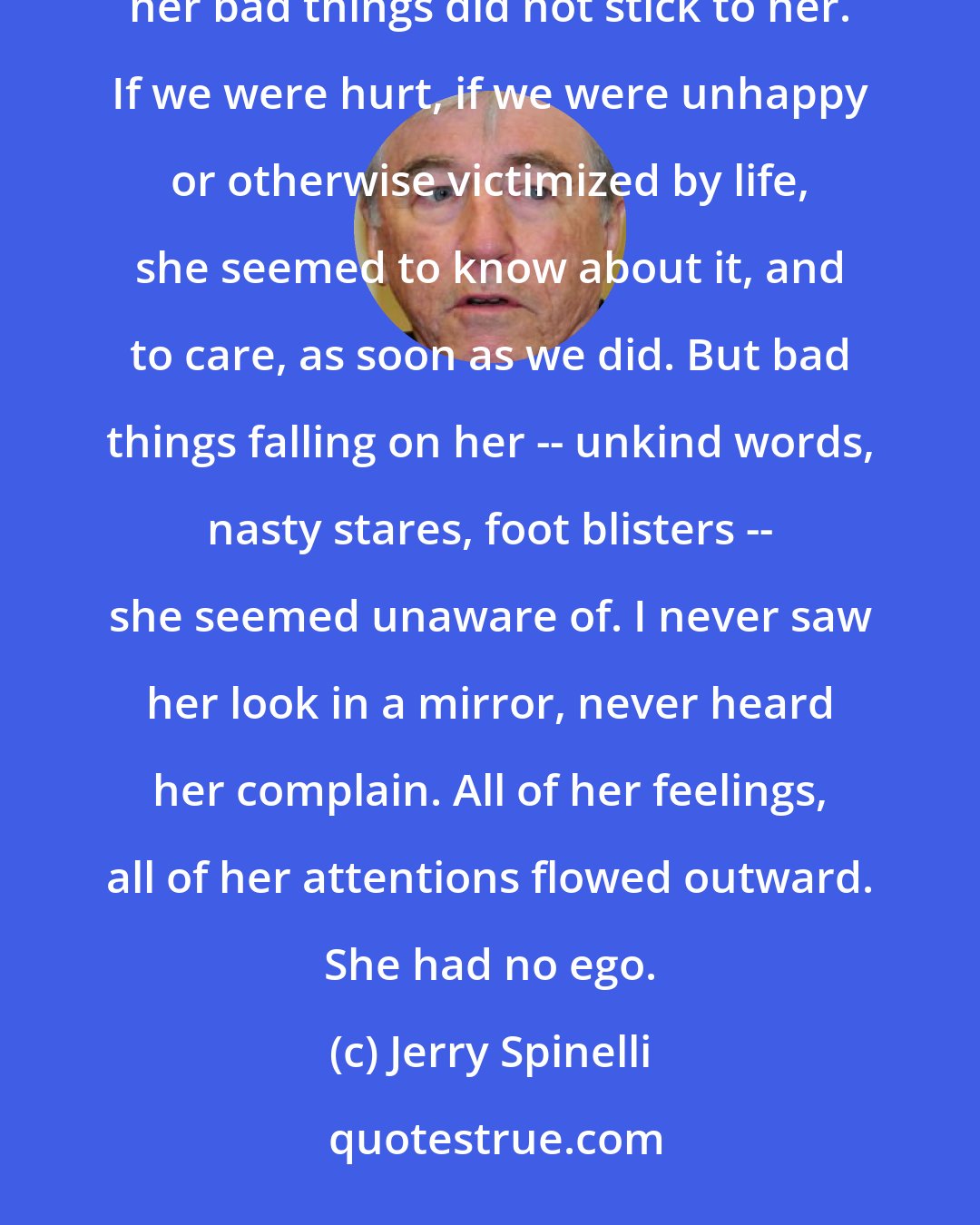 Jerry Spinelli: of all the unusual features of Stargirl, this struck me as the most remarkable. Bad things did not stick to her. Correction: her bad things did not stick to her. If we were hurt, if we were unhappy or otherwise victimized by life, she seemed to know about it, and to care, as soon as we did. But bad things falling on her -- unkind words, nasty stares, foot blisters -- she seemed unaware of. I never saw her look in a mirror, never heard her complain. All of her feelings, all of her attentions flowed outward. She had no ego.