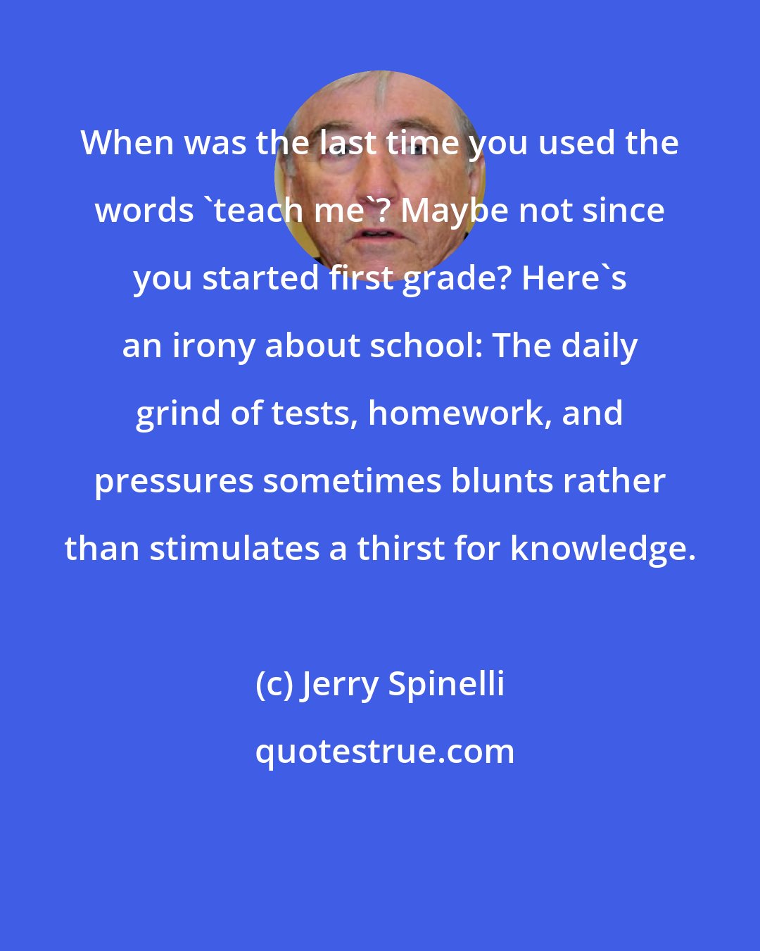 Jerry Spinelli: When was the last time you used the words 'teach me'? Maybe not since you started first grade? Here's an irony about school: The daily grind of tests, homework, and pressures sometimes blunts rather than stimulates a thirst for knowledge.