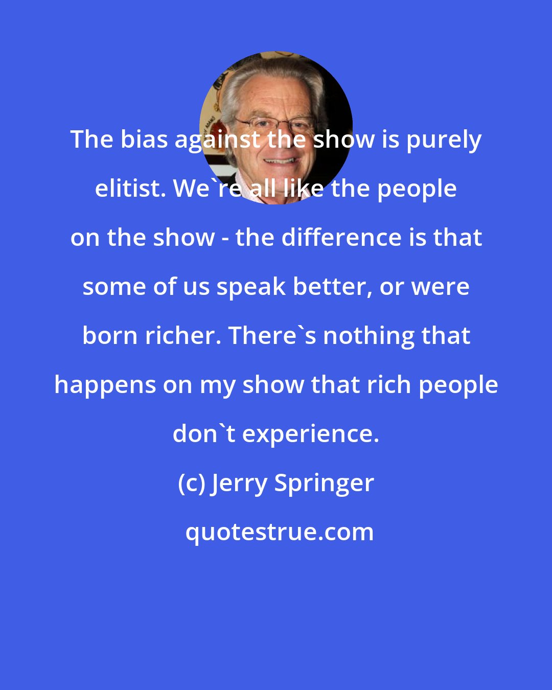 Jerry Springer: The bias against the show is purely elitist. We're all like the people on the show - the difference is that some of us speak better, or were born richer. There's nothing that happens on my show that rich people don't experience.