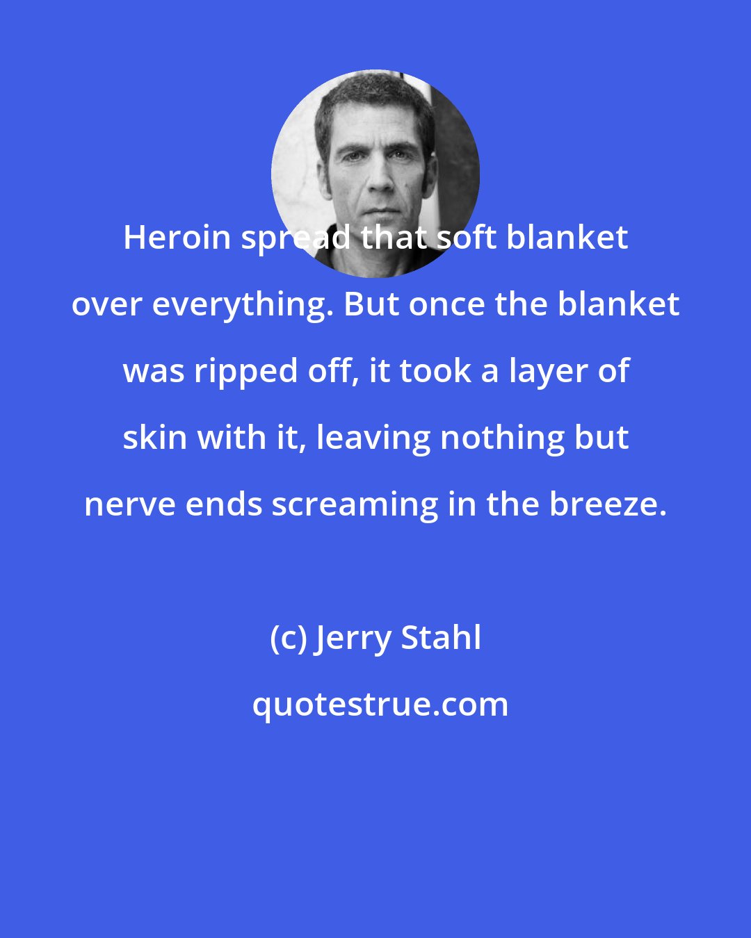 Jerry Stahl: Heroin spread that soft blanket over everything. But once the blanket was ripped off, it took a layer of skin with it, leaving nothing but nerve ends screaming in the breeze.