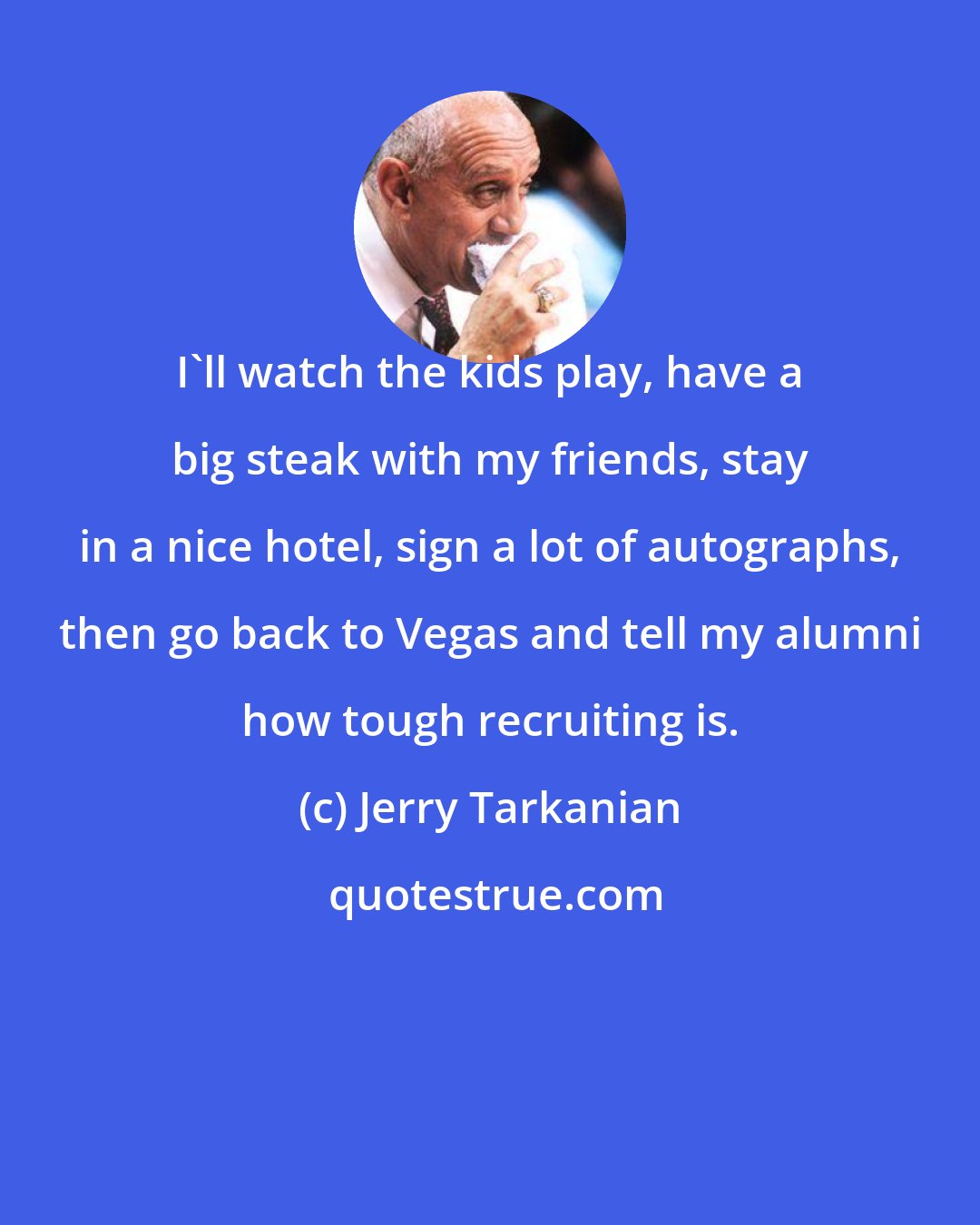 Jerry Tarkanian: I'll watch the kids play, have a big steak with my friends, stay in a nice hotel, sign a lot of autographs, then go back to Vegas and tell my alumni how tough recruiting is.