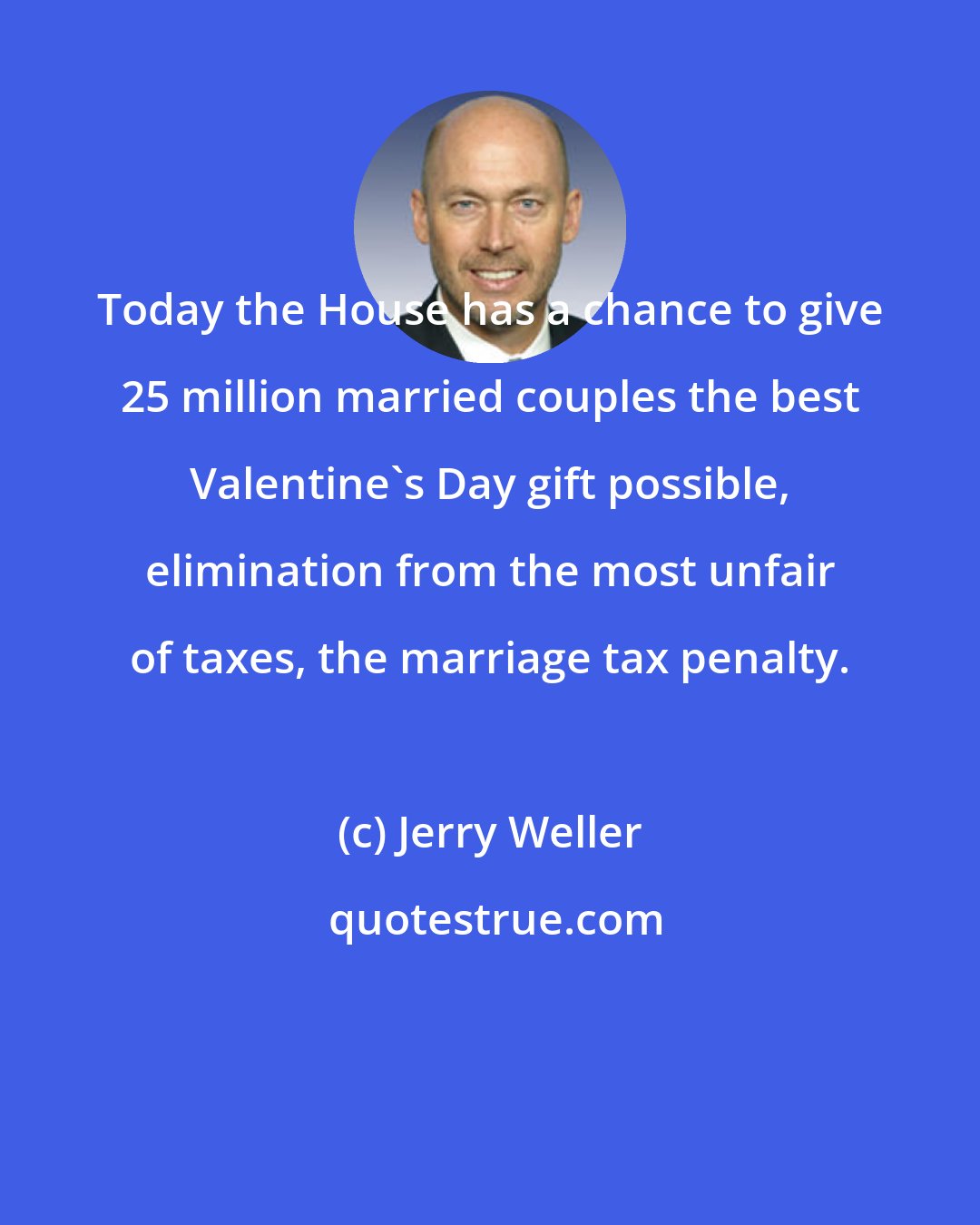 Jerry Weller: Today the House has a chance to give 25 million married couples the best Valentine's Day gift possible, elimination from the most unfair of taxes, the marriage tax penalty.