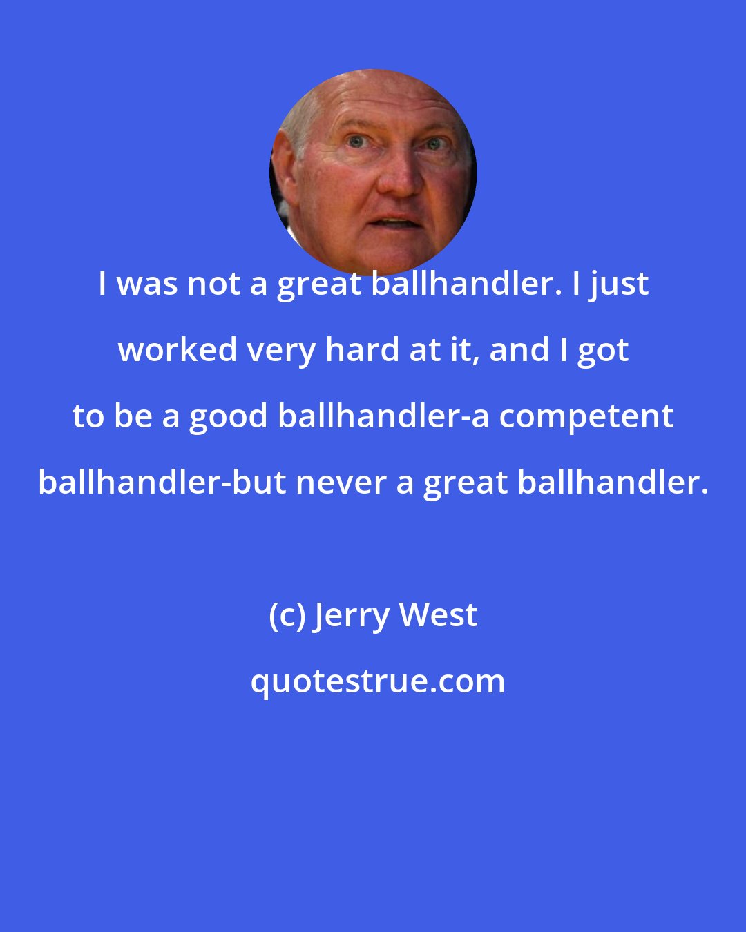 Jerry West: I was not a great ballhandler. I just worked very hard at it, and I got to be a good ballhandler-a competent ballhandler-but never a great ballhandler.