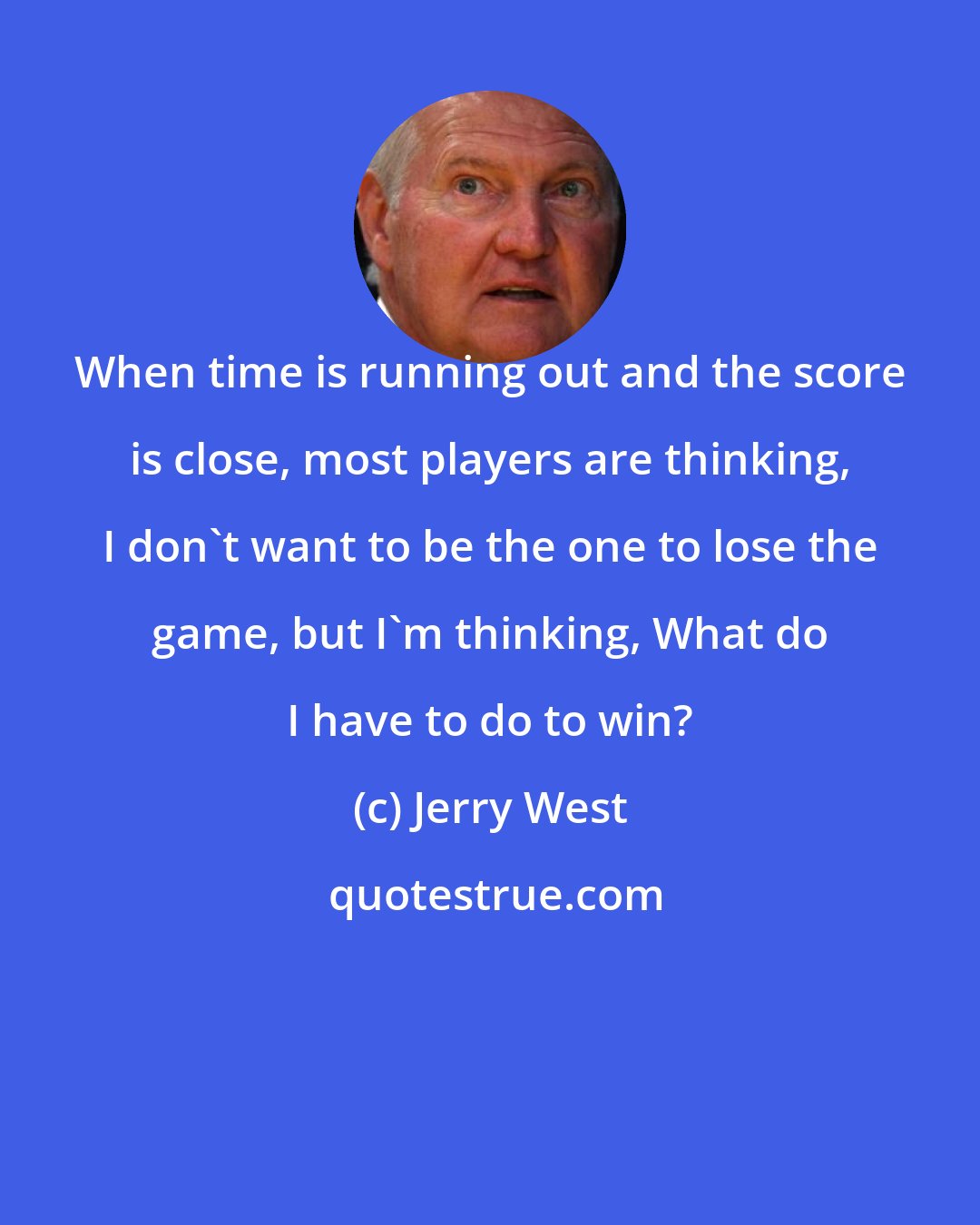 Jerry West: When time is running out and the score is close, most players are thinking, I don't want to be the one to lose the game, but I'm thinking, What do I have to do to win?