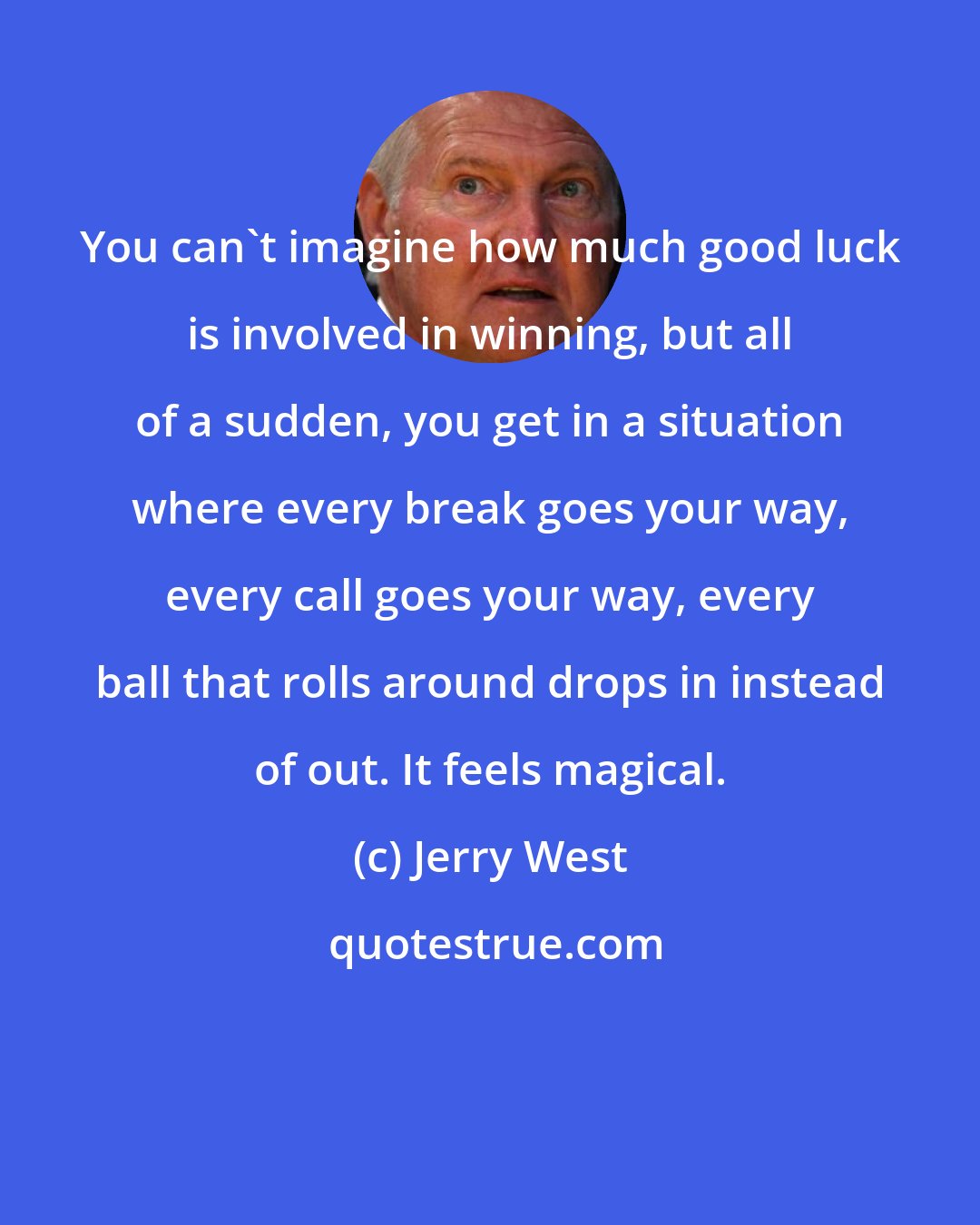 Jerry West: You can't imagine how much good luck is involved in winning, but all of a sudden, you get in a situation where every break goes your way, every call goes your way, every ball that rolls around drops in instead of out. It feels magical.
