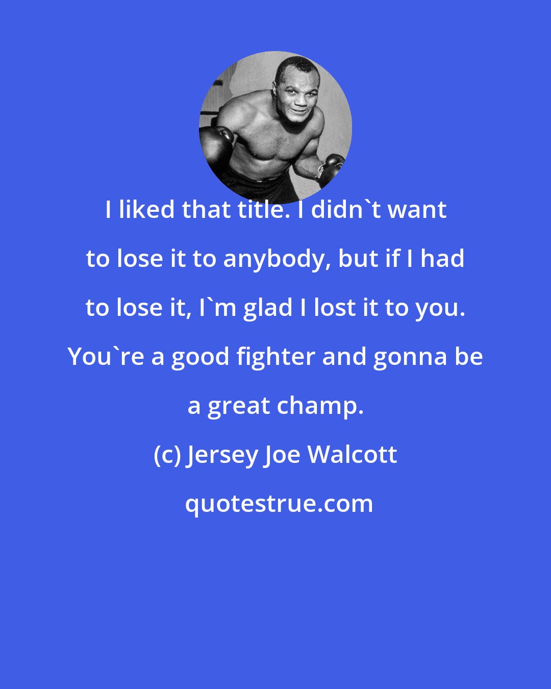 Jersey Joe Walcott: I liked that title. I didn't want to lose it to anybody, but if I had to lose it, I'm glad I lost it to you. You're a good fighter and gonna be a great champ.