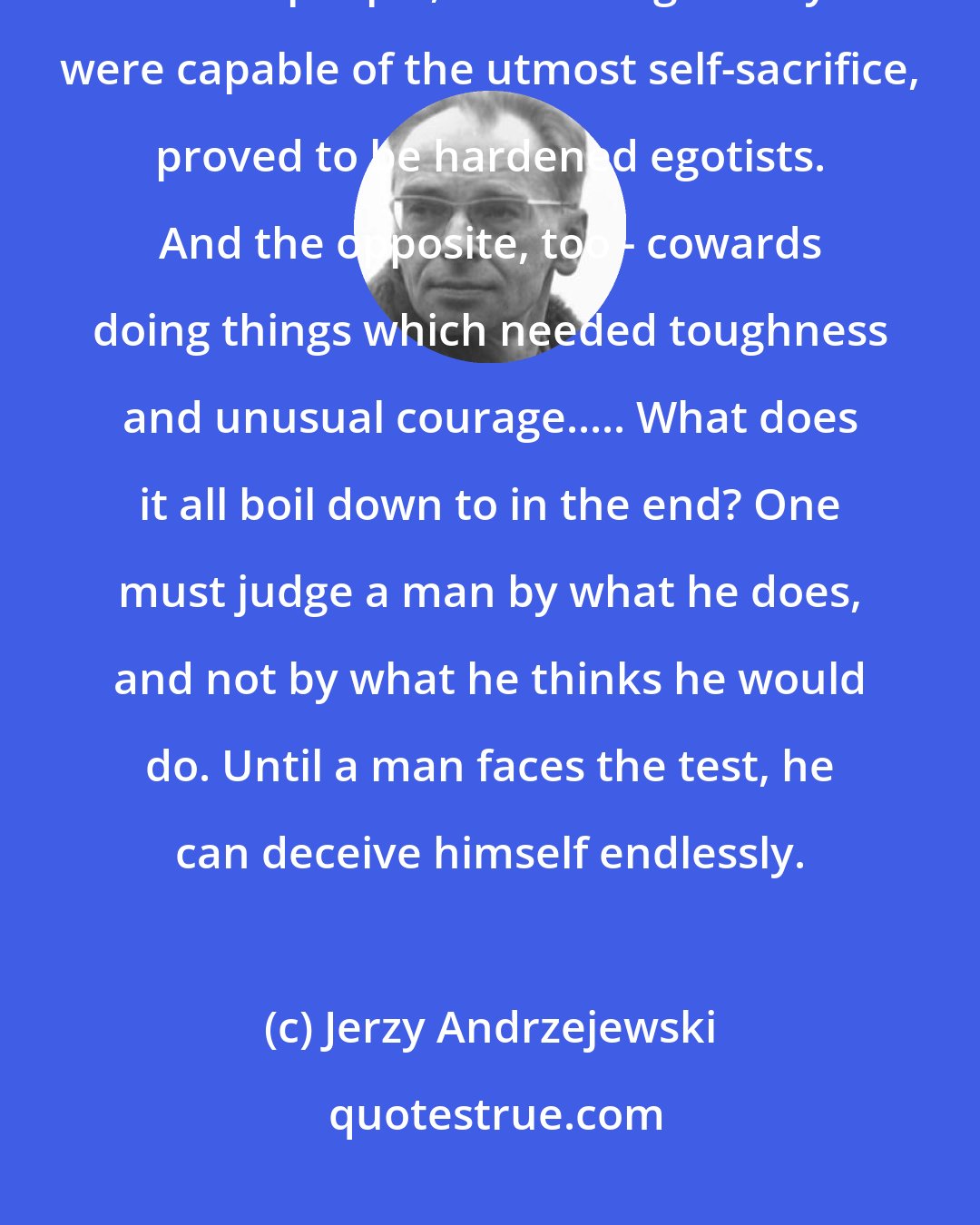 Jerzy Andrzejewski: I've seen men who thought they were brave turn out to be shameful cowards. Other people, who thought they were capable of the utmost self-sacrifice, proved to be hardened egotists. And the opposite, too - cowards doing things which needed toughness and unusual courage..... What does it all boil down to in the end? One must judge a man by what he does, and not by what he thinks he would do. Until a man faces the test, he can deceive himself endlessly.