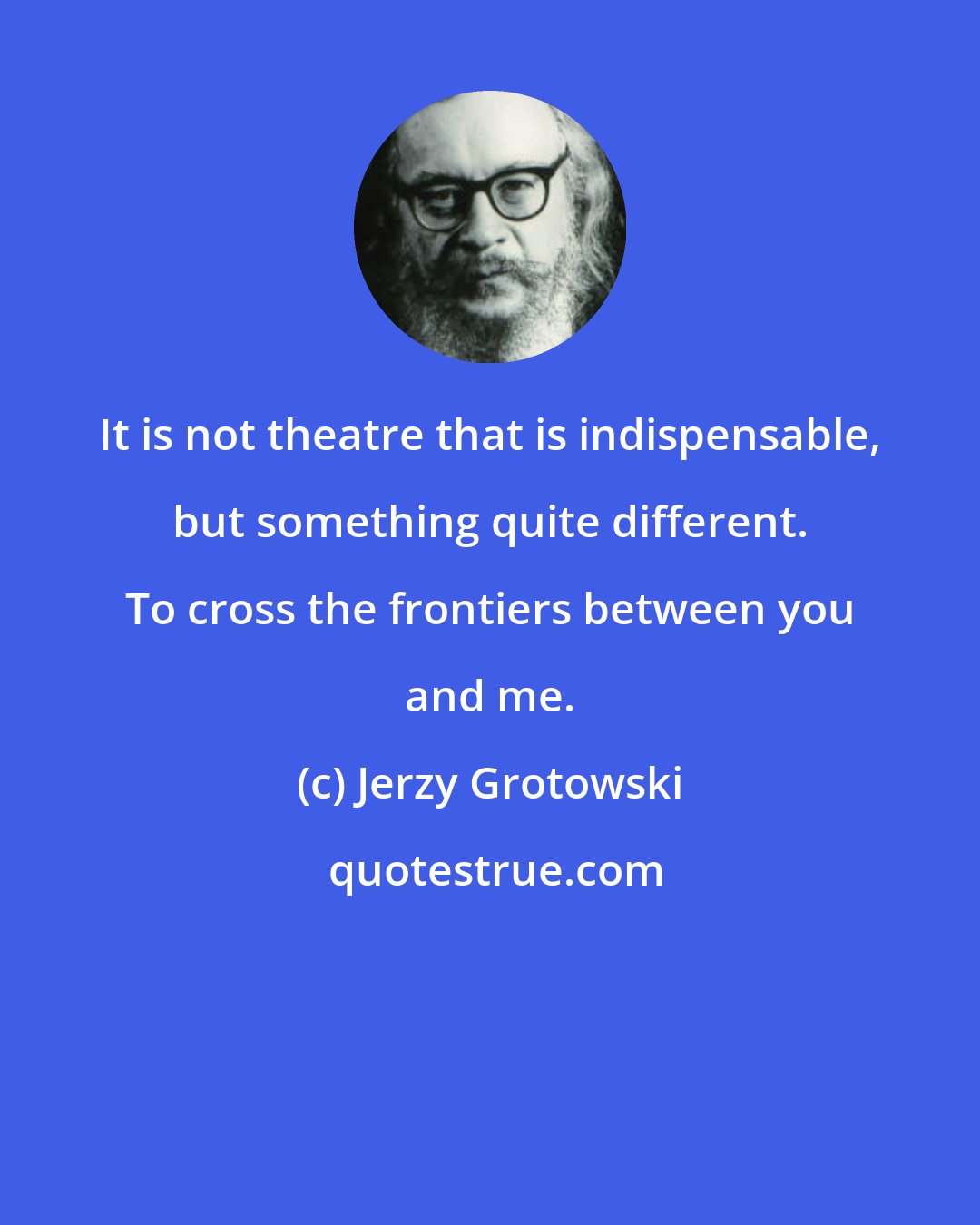 Jerzy Grotowski: It is not theatre that is indispensable, but something quite different. To cross the frontiers between you and me.