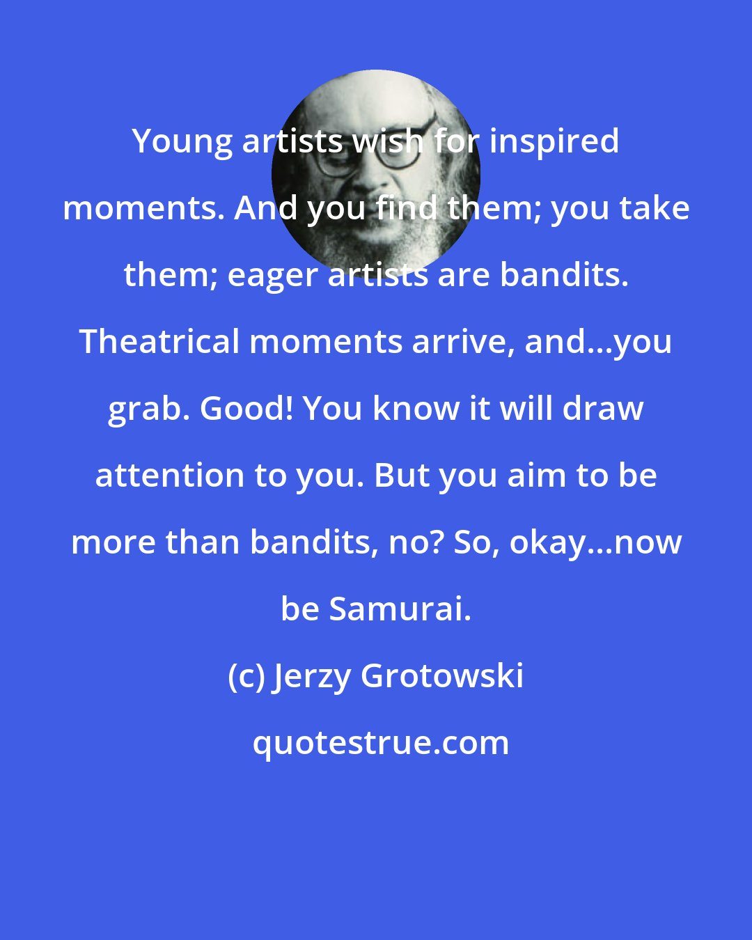 Jerzy Grotowski: Young artists wish for inspired moments. And you find them; you take them; eager artists are bandits. Theatrical moments arrive, and...you grab. Good! You know it will draw attention to you. But you aim to be more than bandits, no? So, okay...now be Samurai.