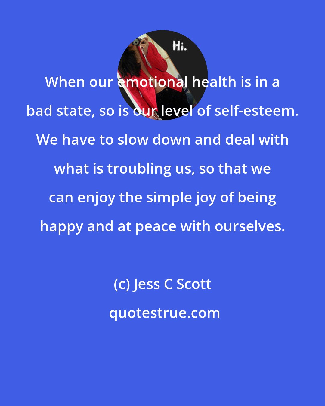 Jess C Scott: When our emotional health is in a bad state, so is our level of self-esteem. We have to slow down and deal with what is troubling us, so that we can enjoy the simple joy of being happy and at peace with ourselves.