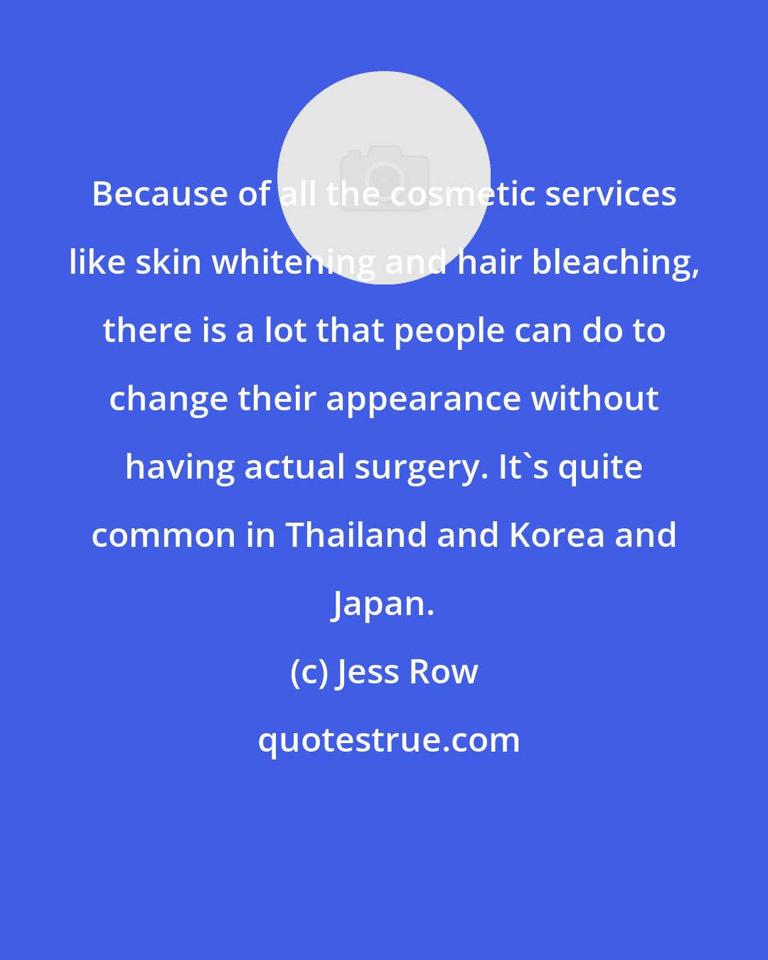 Jess Row: Because of all the cosmetic services like skin whitening and hair bleaching, there is a lot that people can do to change their appearance without having actual surgery. It's quite common in Thailand and Korea and Japan.