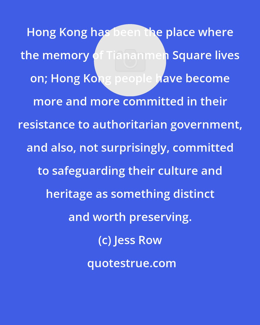 Jess Row: Hong Kong has been the place where the memory of Tiananmen Square lives on; Hong Kong people have become more and more committed in their resistance to authoritarian government, and also, not surprisingly, committed to safeguarding their culture and heritage as something distinct and worth preserving.