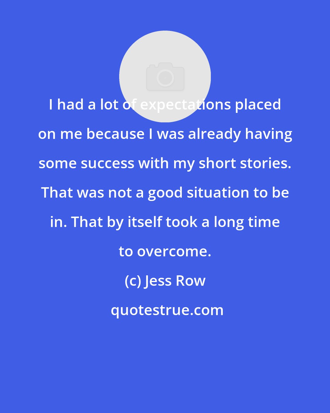 Jess Row: I had a lot of expectations placed on me because I was already having some success with my short stories. That was not a good situation to be in. That by itself took a long time to overcome.