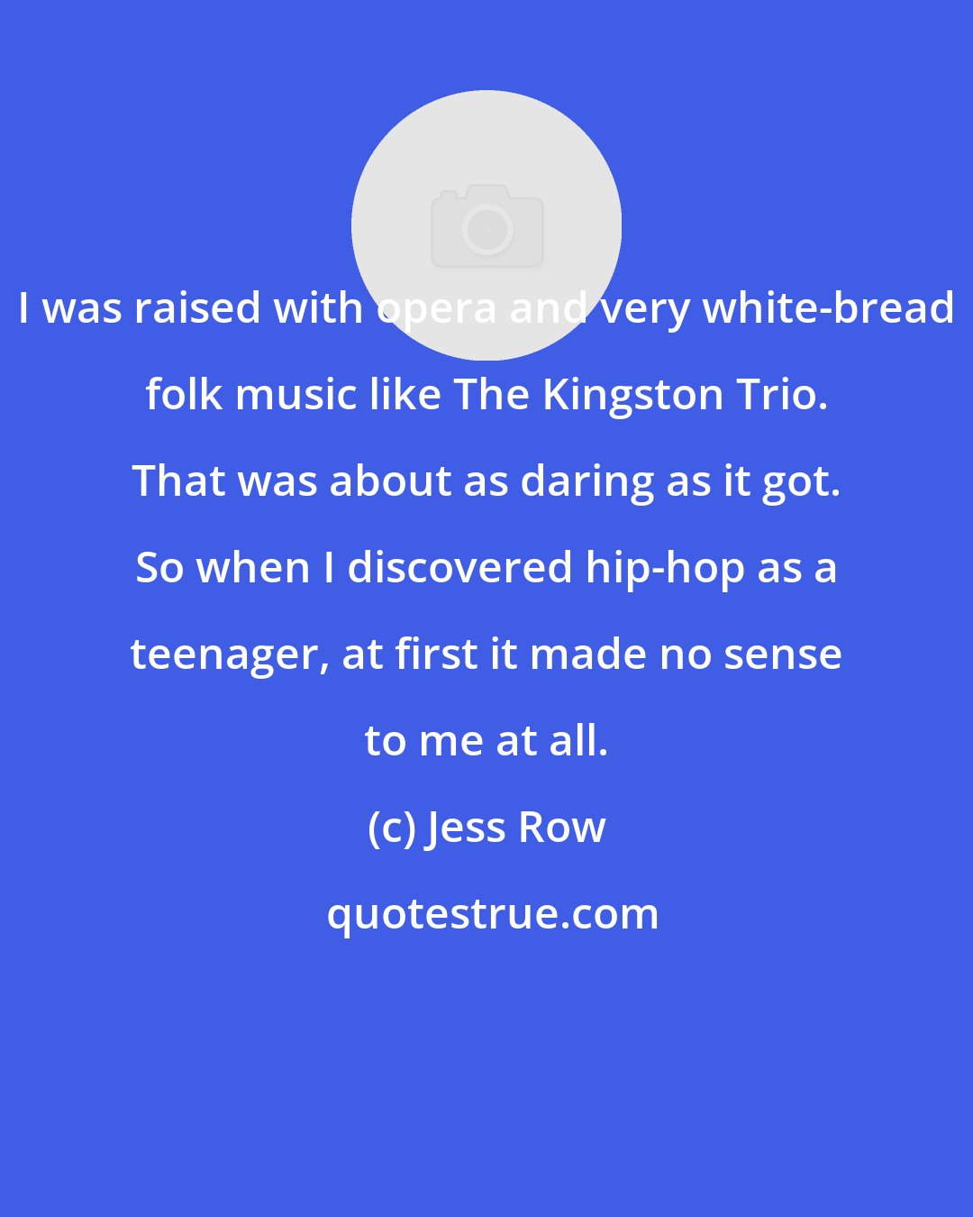 Jess Row: I was raised with opera and very white-bread folk music like The Kingston Trio. That was about as daring as it got. So when I discovered hip-hop as a teenager, at first it made no sense to me at all.