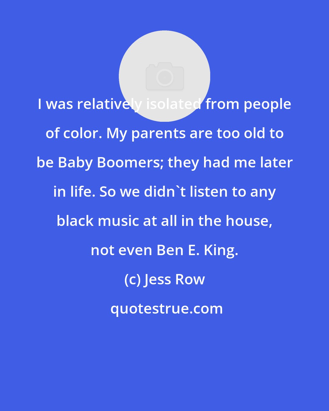 Jess Row: I was relatively isolated from people of color. My parents are too old to be Baby Boomers; they had me later in life. So we didn't listen to any black music at all in the house, not even Ben E. King.