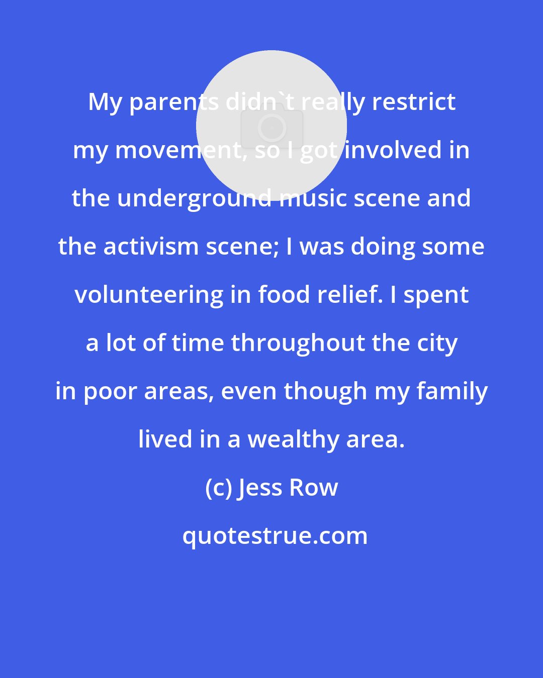 Jess Row: My parents didn't really restrict my movement, so I got involved in the underground music scene and the activism scene; I was doing some volunteering in food relief. I spent a lot of time throughout the city in poor areas, even though my family lived in a wealthy area.