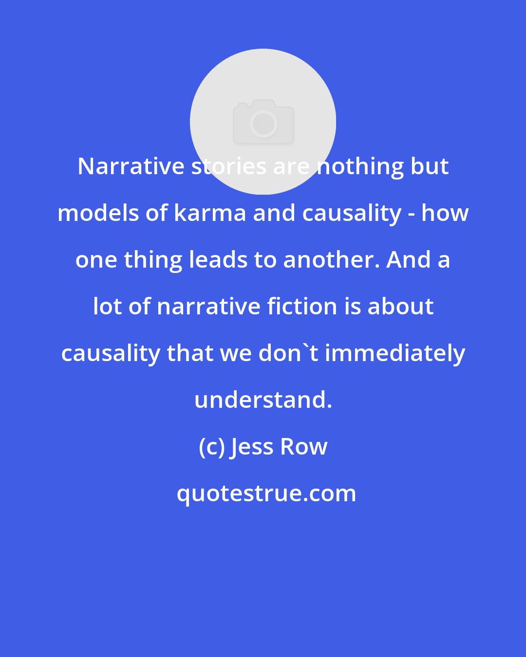 Jess Row: Narrative stories are nothing but models of karma and causality - how one thing leads to another. And a lot of narrative fiction is about causality that we don't immediately understand.