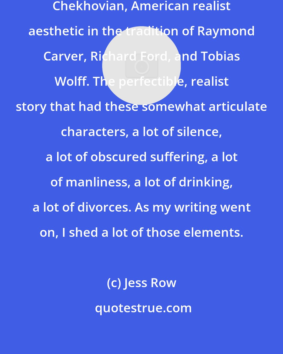 Jess Row: That became my aesthetic - a very Chekhovian, American realist aesthetic in the tradition of Raymond Carver, Richard Ford, and Tobias Wolff. The perfectible, realist story that had these somewhat articulate characters, a lot of silence, a lot of obscured suffering, a lot of manliness, a lot of drinking, a lot of divorces. As my writing went on, I shed a lot of those elements.