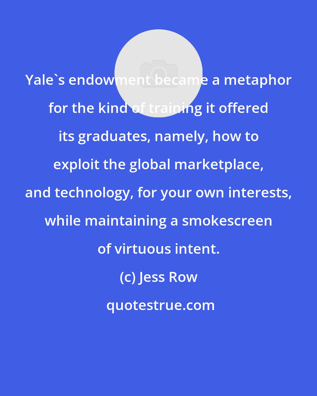 Jess Row: Yale's endowment became a metaphor for the kind of training it offered its graduates, namely, how to exploit the global marketplace, and technology, for your own interests, while maintaining a smokescreen of virtuous intent.