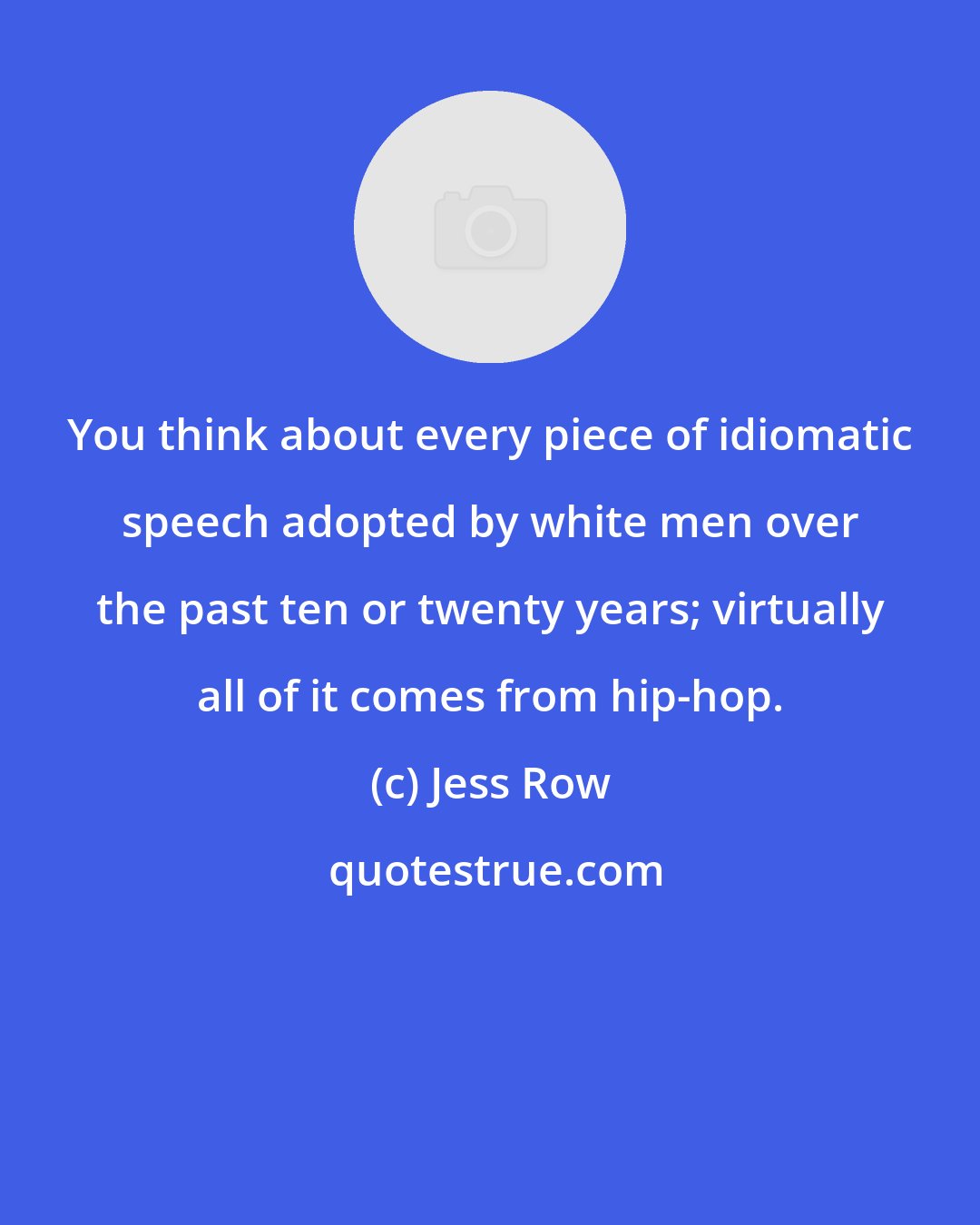 Jess Row: You think about every piece of idiomatic speech adopted by white men over the past ten or twenty years; virtually all of it comes from hip-hop.