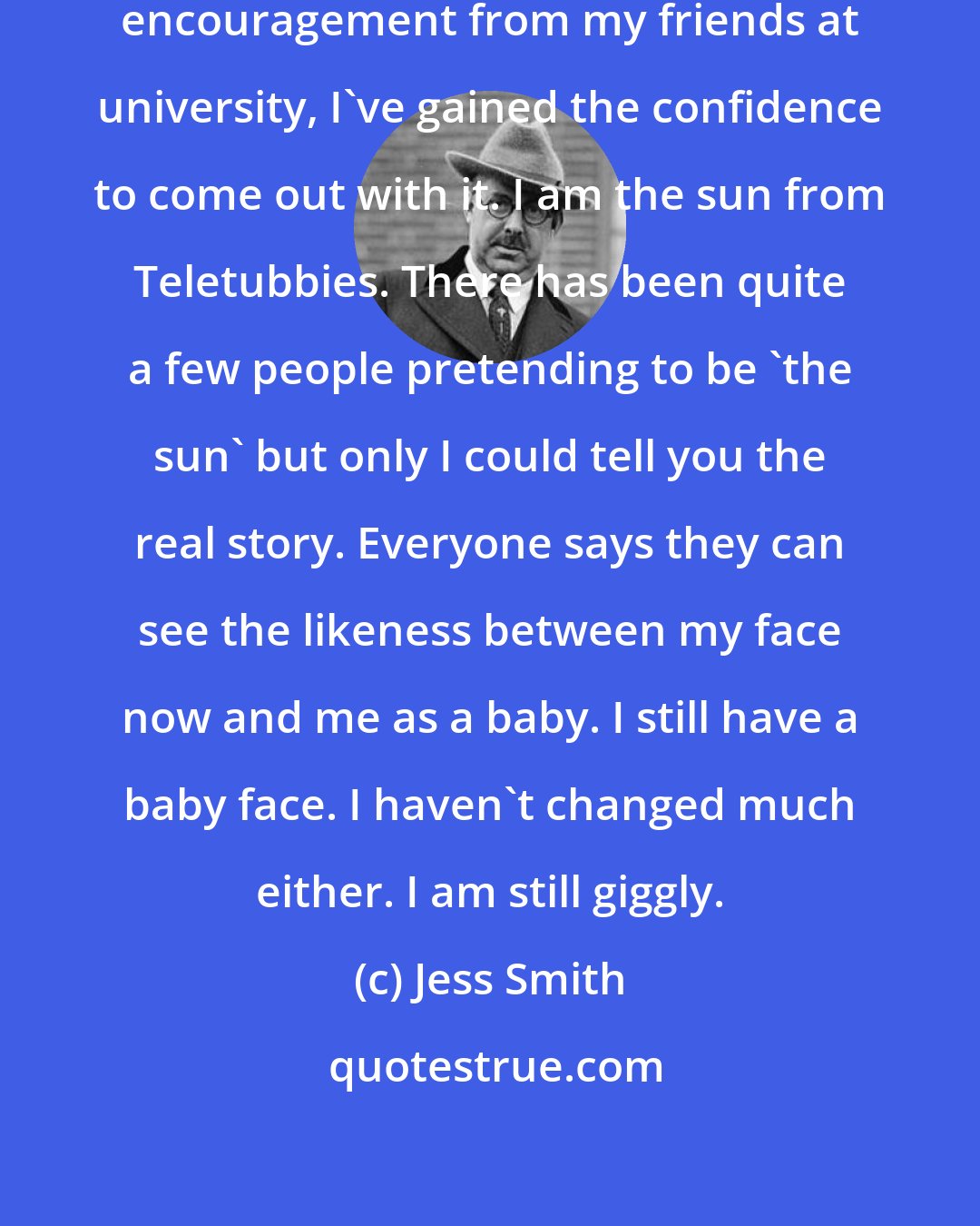 Jess Smith: I used to hide it but after a lot of encouragement from my friends at university, I've gained the confidence to come out with it. I am the sun from Teletubbies. There has been quite a few people pretending to be 'the sun' but only I could tell you the real story. Everyone says they can see the likeness between my face now and me as a baby. I still have a baby face. I haven't changed much either. I am still giggly.