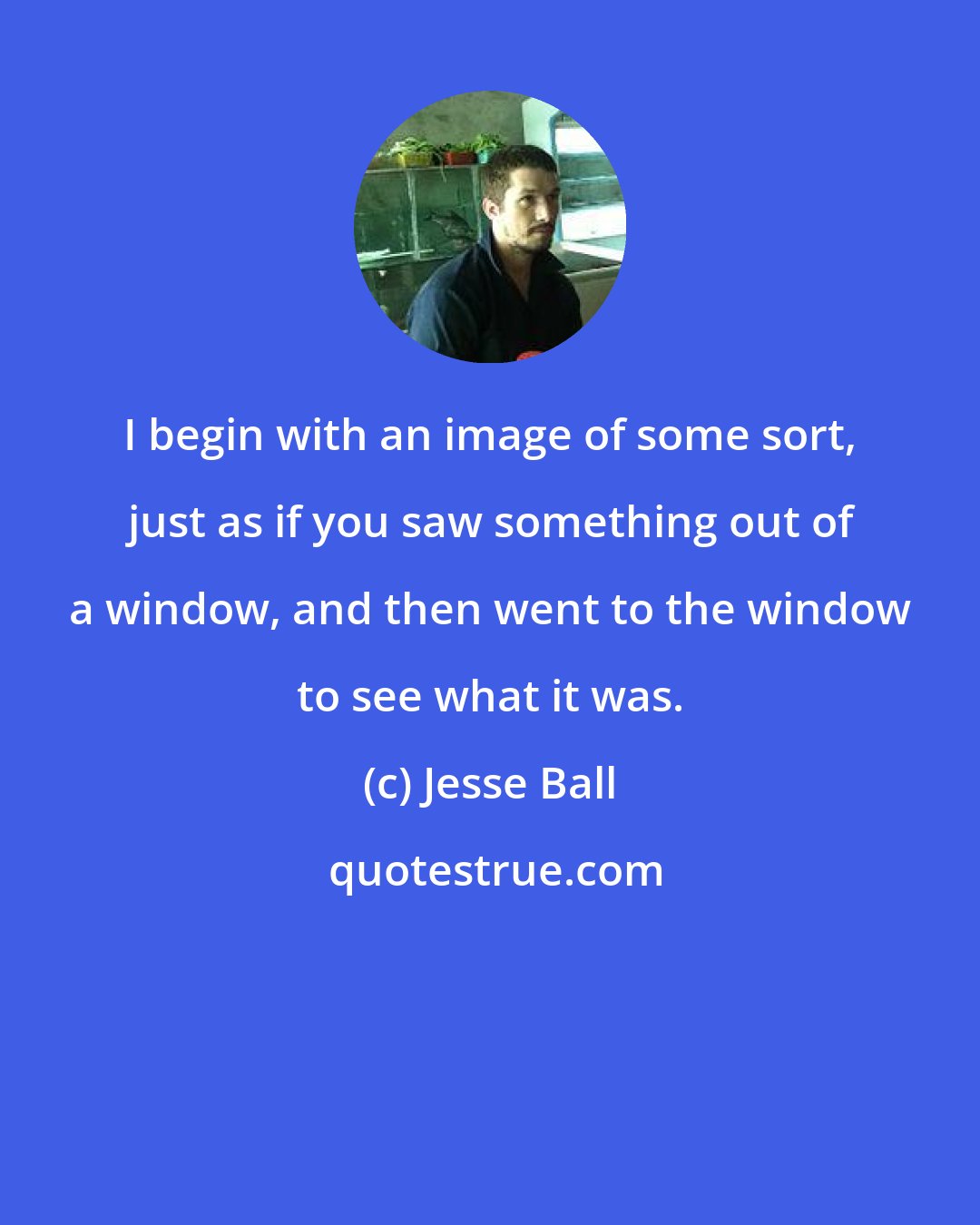 Jesse Ball: I begin with an image of some sort, just as if you saw something out of a window, and then went to the window to see what it was.