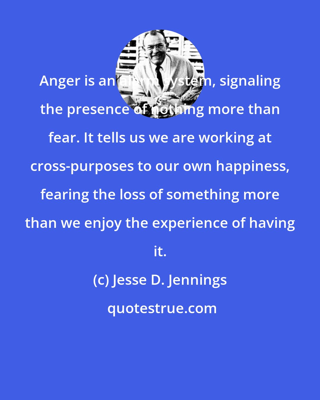 Jesse D. Jennings: Anger is an alarm system, signaling the presence of nothing more than fear. It tells us we are working at cross-purposes to our own happiness, fearing the loss of something more than we enjoy the experience of having it.