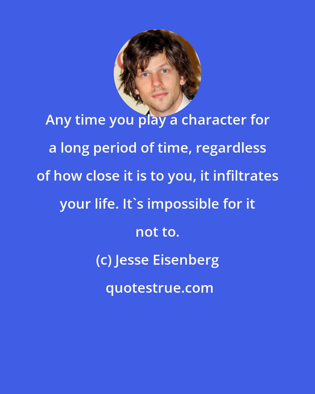 Jesse Eisenberg: Any time you play a character for a long period of time, regardless of how close it is to you, it infiltrates your life. It's impossible for it not to.