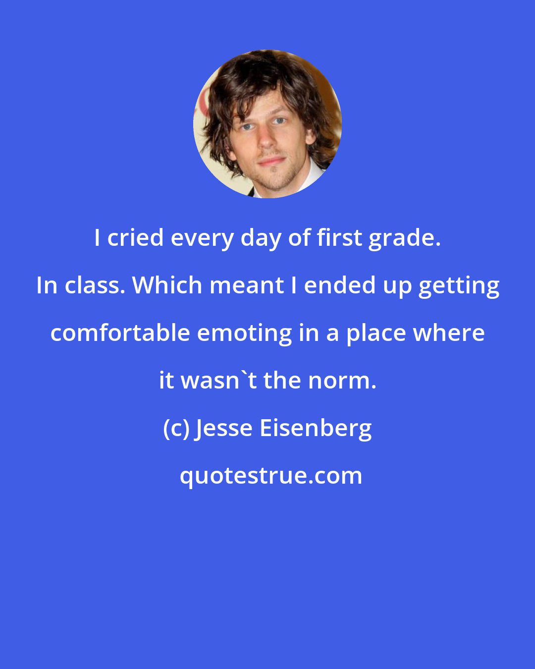 Jesse Eisenberg: I cried every day of first grade. In class. Which meant I ended up getting comfortable emoting in a place where it wasn't the norm.